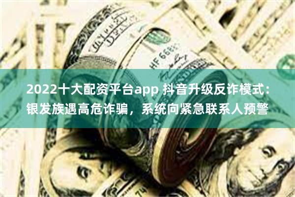 2022十大配资平台app 抖音升级反诈模式：银发族遇高危诈骗，系统向紧急联系人预警