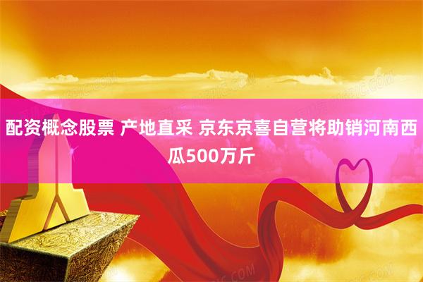 配资概念股票 产地直采 京东京喜自营将助销河南西瓜500万斤