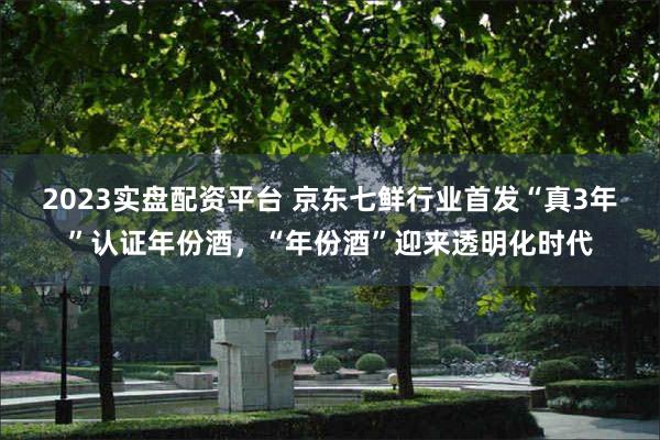 2023实盘配资平台 京东七鲜行业首发“真3年”认证年份酒，“年份酒”迎来透明化时代