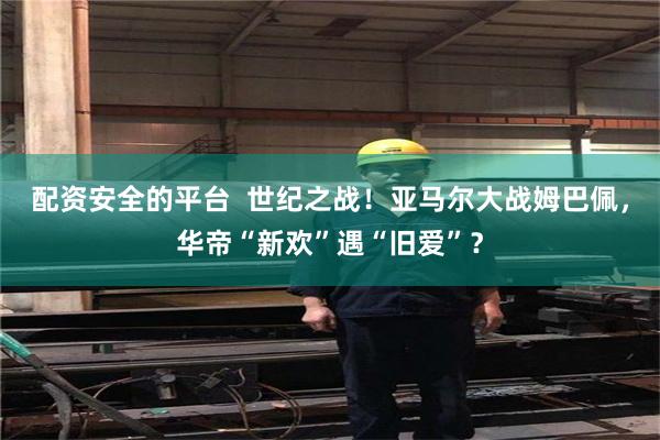 配资安全的平台  世纪之战！亚马尔大战姆巴佩，华帝“新欢”遇“旧爱”？