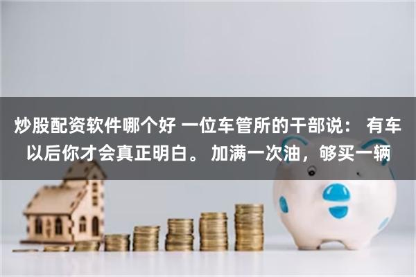 炒股配资软件哪个好 一位车管所的干部说： 有车以后你才会真正明白。 加满一次油，够买一辆