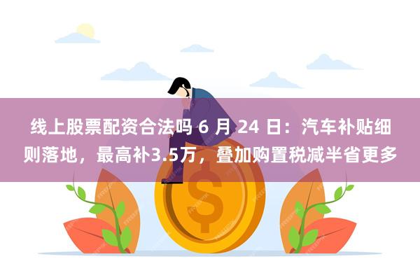 线上股票配资合法吗 6 月 24 日：汽车补贴细则落地，最高补3.5万，叠加购置税减半省更多