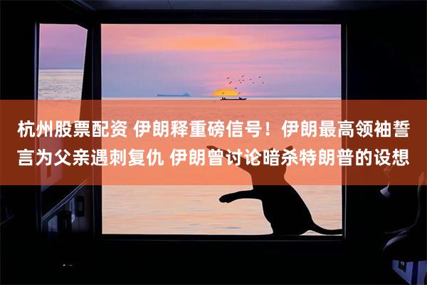 杭州股票配资 伊朗释重磅信号!伊朗最高领袖誓言为父亲遇刺复仇 伊朗曾讨论暗杀特朗普的设想