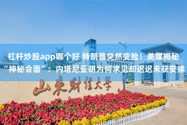杠杆炒股app哪个好 特朗普突然变脸！美媒揭秘“神秘会面”：内塔尼亚胡为何求见却迟迟未获安排