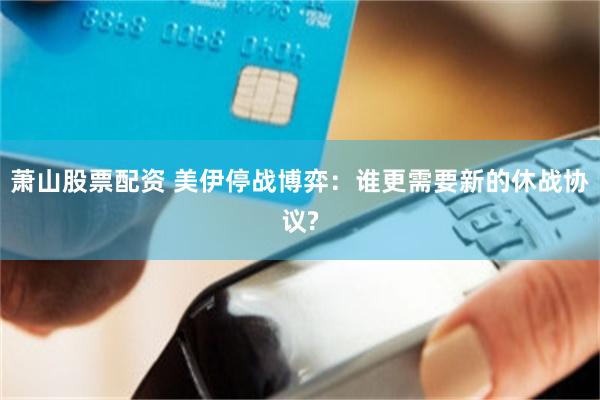 萧山股票配资 美伊停战博弈：谁更需要新的休战协议?