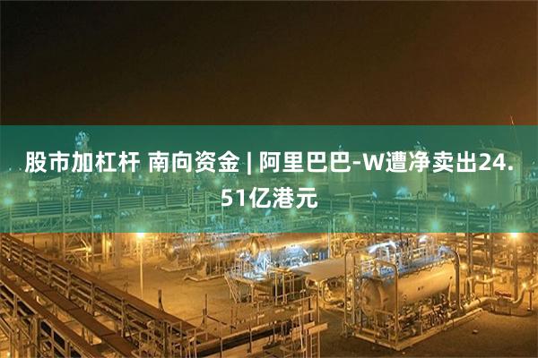 股市加杠杆 南向资金 | 阿里巴巴-W遭净卖出24.51亿港元