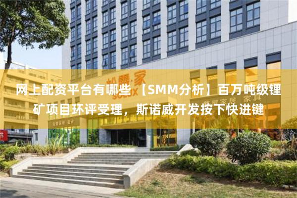 网上配资平台有哪些 【SMM分析】百万吨级锂矿项目环评受理，斯诺威开发按下快进键