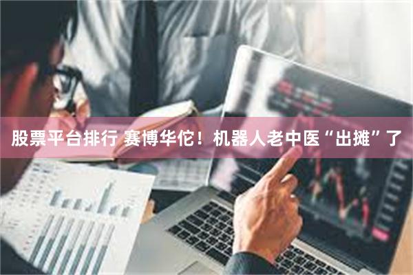 股票平台排行 赛博华佗！机器人老中医“出摊”了
