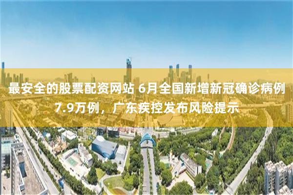 最安全的股票配资网站 6月全国新增新冠确诊病例7.9万例,广东疾控发布风险提示