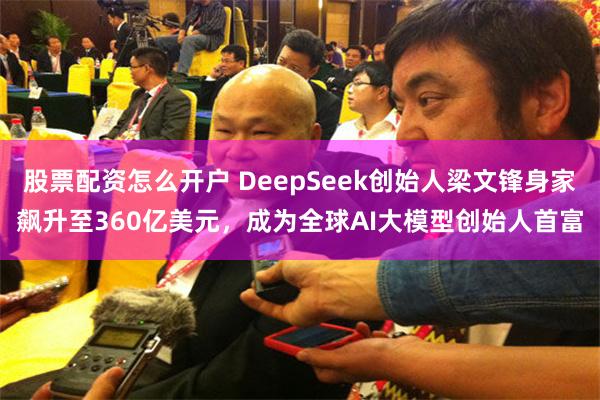 股票配资怎么开户 DeepSeek创始人梁文锋身家飙升至360亿美元，成为全球AI大模型创始人首富