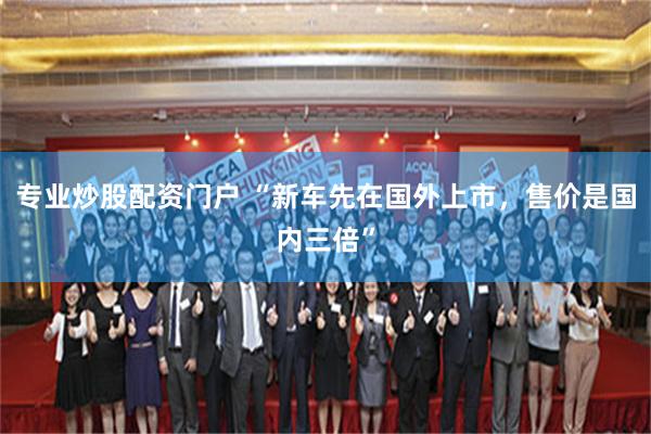 专业炒股配资门户 “新车先在国外上市，售价是国内三倍”