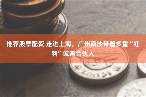 推荐股票配资 走进上海，广州南沙带着多重“红利”诚邀合伙人