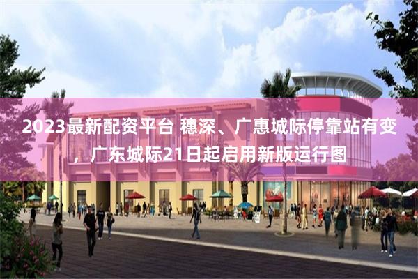 2023最新配资平台 穗深、广惠城际停靠站有变，广东城际21日起启用新版运行图