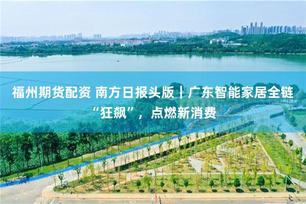 福州期货配资 南方日报头版｜广东智能家居全链“狂飙”，点燃新消费