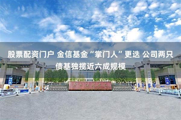 股票配资门户 金信基金“掌门人”更迭 公司两只债基独揽近六成规模