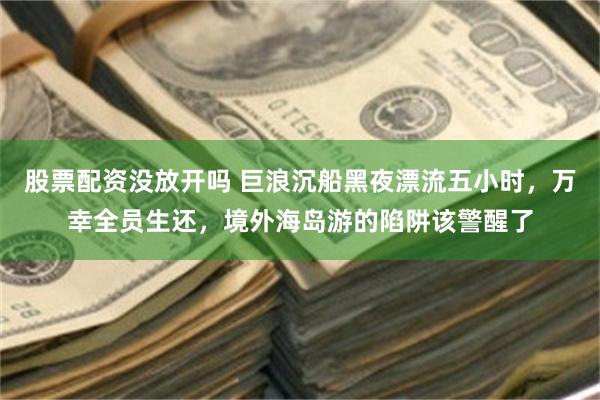 股票配资没放开吗 巨浪沉船黑夜漂流五小时，万幸全员生还，境外海岛游的陷阱该警醒了