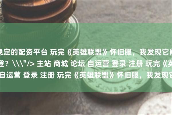 稳定的配资平台 玩完《英雄联盟》怀旧服，我发现它能吸引的好像不只有老登？\＂/> 主站 商城 论坛 自运营 登录 注册 玩完《英雄联盟》怀旧服，我发现它...