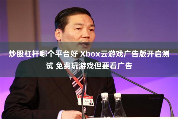 炒股杠杆哪个平台好 Xbox云游戏广告版开启测试 免费玩游戏但要看广告
