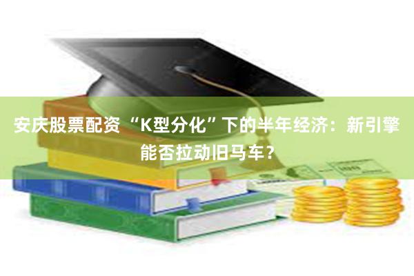 安庆股票配资 “K型分化”下的半年经济：新引擎能否拉动旧马车？