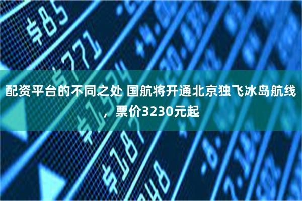 配资平台的不同之处 国航将开通北京独飞冰岛航线，票价3230元起