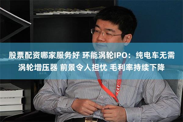 股票配资哪家服务好 环能涡轮IPO：纯电车无需涡轮增压器 前景令人担忧 毛利率持续下降
