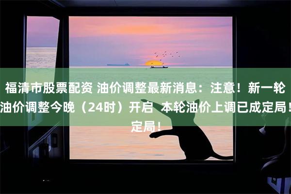 福清市股票配资 油价调整最新消息：注意！新一轮油价调整今晚（24时）开启  本轮油价上调已成定局！
