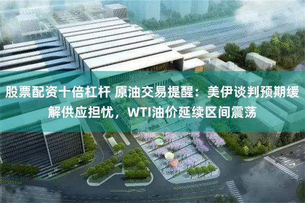 股票配资十倍杠杆 原油交易提醒：美伊谈判预期缓解供应担忧，WTI油价延续区间震荡