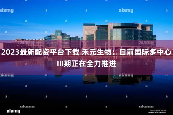 2023最新配资平台下载 禾元生物：目前国际多中心III期正在全力推进
