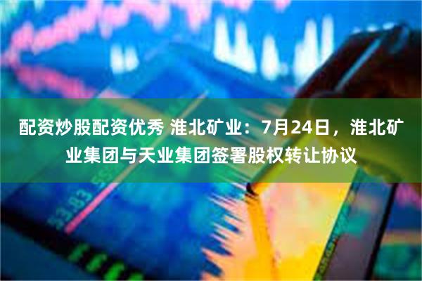 配资炒股配资优秀 淮北矿业：7月24日，淮北矿业集团与天业集团签署股权转让协议