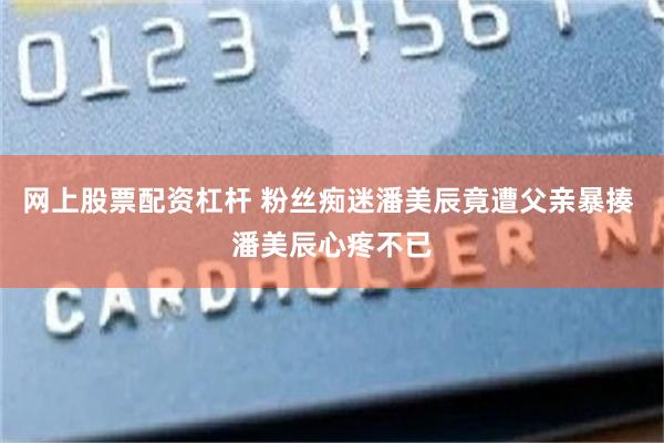 网上股票配资杠杆 粉丝痴迷潘美辰竟遭父亲暴揍 潘美辰心疼不已