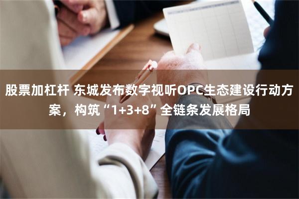 股票加杠杆 东城发布数字视听OPC生态建设行动方案，构筑“1+3+8”全链条发展格局