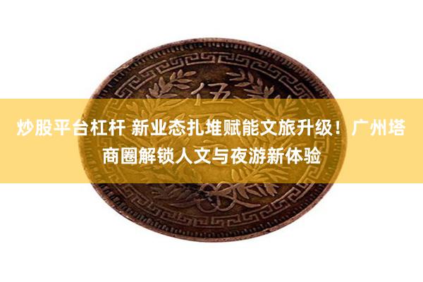 炒股平台杠杆 新业态扎堆赋能文旅升级！广州塔商圈解锁人文与夜游新体验