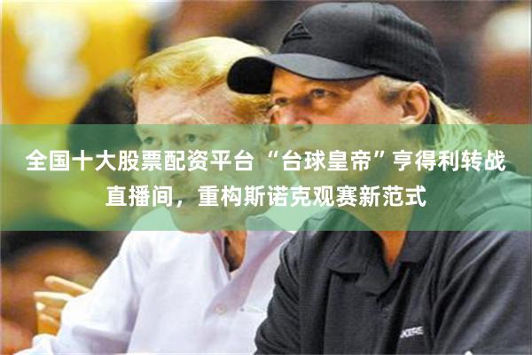全国十大股票配资平台 “台球皇帝”亨得利转战直播间，重构斯诺克观赛新范式