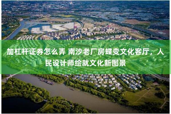 加杠杆证券怎么弄 南沙老厂房蝶变文化客厅，人民设计师绘就文化新图景