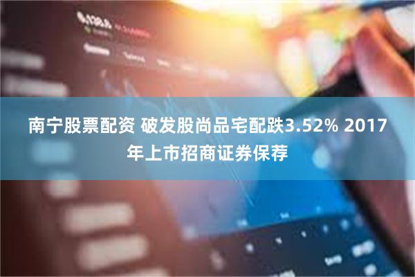 南宁股票配资 破发股尚品宅配跌3.52% 2017年上市招商证券保荐