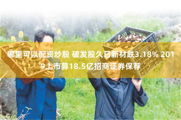 哪里可以配资炒股 破发股久日新材跌3.18% 2019上市募18.5亿招商证券保荐