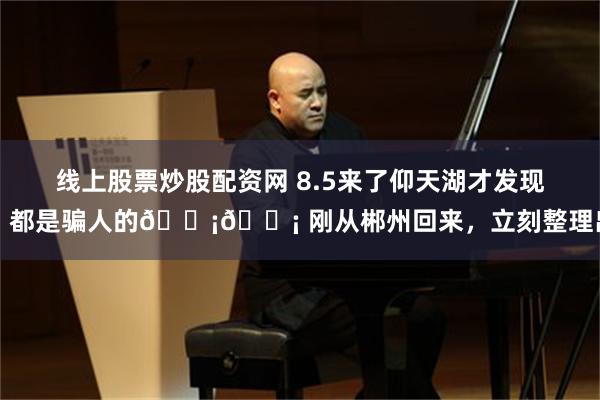 线上股票炒股配资网 8.5来了仰天湖才发现，都是骗人的😡😡 刚从郴州回来，立刻整理出