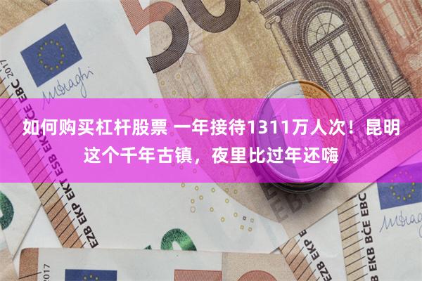 如何购买杠杆股票 一年接待1311万人次！昆明这个千年古镇，夜里比过年还嗨