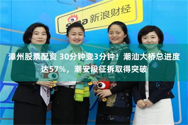 漳州股票配资 30分钟变3分钟！潮汕大桥总进度达57%，潮安段征拆取得突破