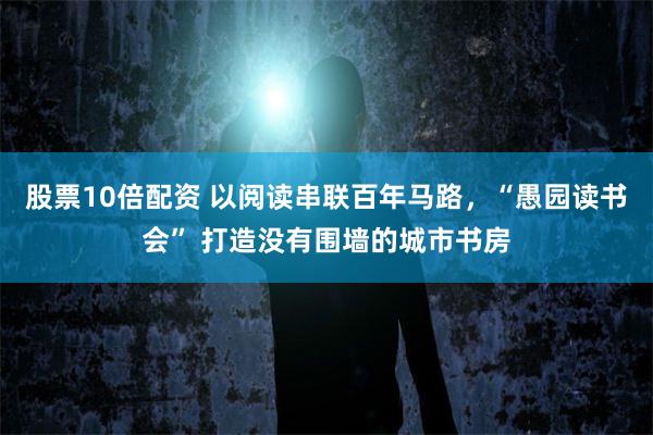 股票10倍配资 以阅读串联百年马路,“愚园读书会” 打造没有围墙的城市书房