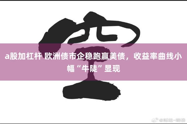 a股加杠杆 欧洲债市企稳跑赢美债，收益率曲线小幅“牛陡”显现