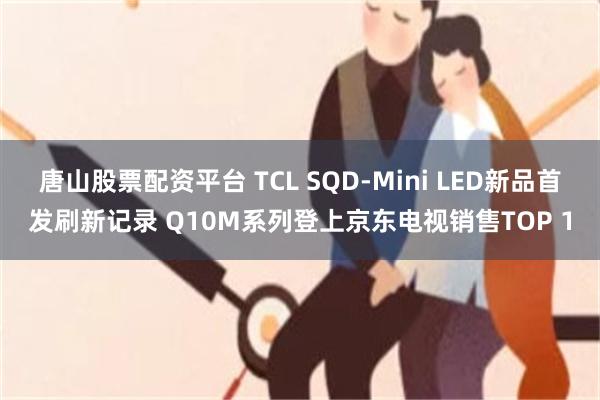 唐山股票配资平台 TCL SQD-Mini LED新品首发刷新记录 Q10M系列登上京东电视销售TOP 1