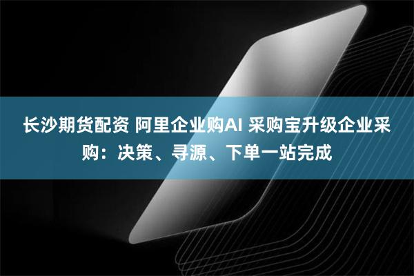 长沙期货配资 阿里企业购AI 采购宝升级企业采购：决策、寻源、下单一站完成