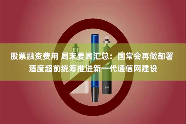 股票融资费用 周末要闻汇总：国常会再做部署 适度超前统筹推进新一代通信网建设