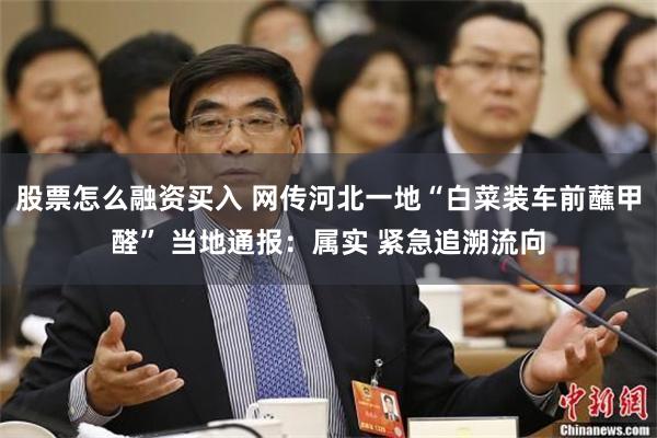 股票怎么融资买入 网传河北一地“白菜装车前蘸甲醛” 当地通报：属实 紧急追溯流向