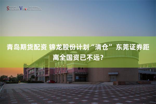 青岛期货配资 锦龙股份计划“清仓” 东莞证券距离全国资已不远？