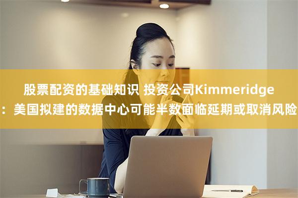 股票配资的基础知识 投资公司Kimmeridge：美国拟建的数据中心可能半数面临延期或取消风险