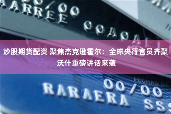 炒股期货配资 聚焦杰克逊霍尔:全球央行官员齐聚 沃什重磅讲话来袭