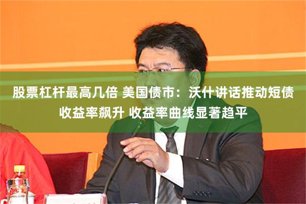 股票杠杆最高几倍 美国债市：沃什讲话推动短债收益率飙升 收益率曲线显著趋平