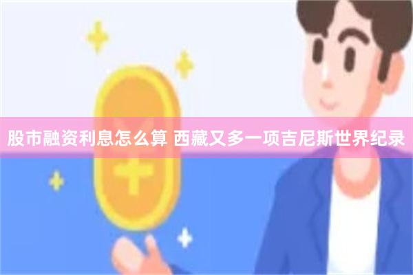 股市融资利息怎么算 西藏又多一项吉尼斯世界纪录